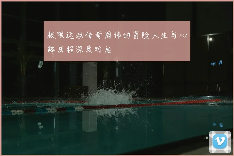极限运动传奇周伟的冒险人生与心路历程深度对话